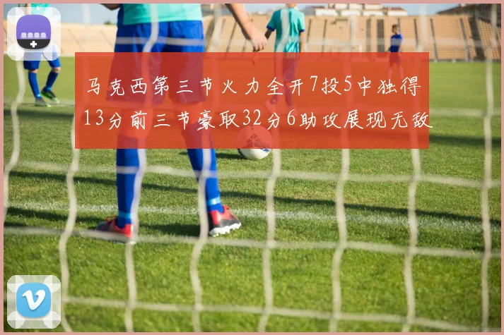 马克西第三节火力全开7投5中独得13分前三节豪取32分6助攻展现无敌续航