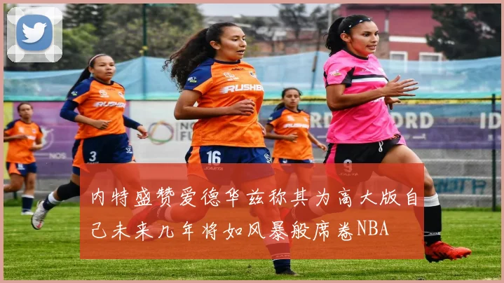 内特盛赞爱德华兹称其为高大版自己未来几年将如风暴般席卷NBA