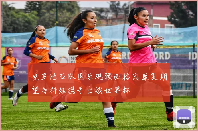 克罗地亚队医乐观预测格瓦康复期望与科娃携手出战世界杯