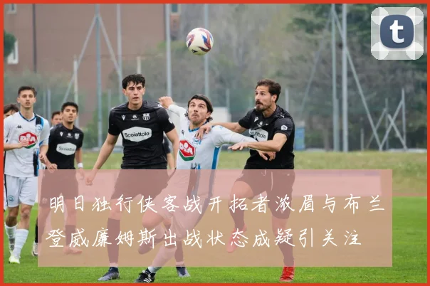 明日独行侠客战开拓者浓眉与布兰登威廉姆斯出战状态成疑引关注