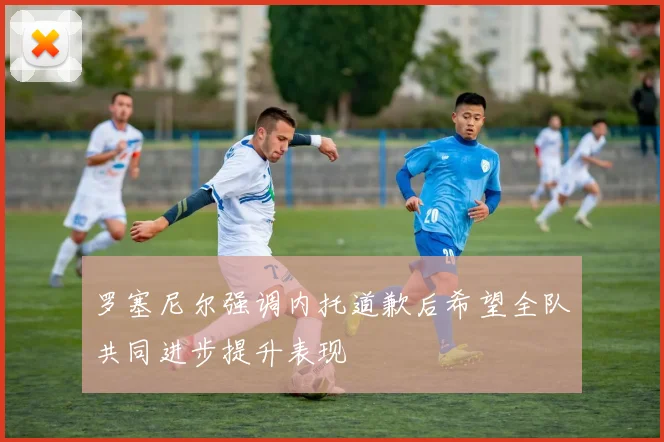 罗塞尼尔强调内托道歉后希望全队共同进步提升表现