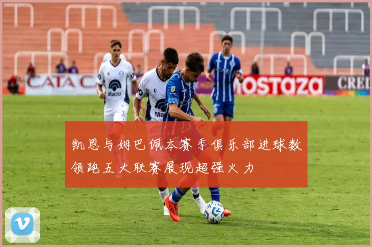 凯恩与姆巴佩本赛季俱乐部进球数领跑五大联赛展现超强火力