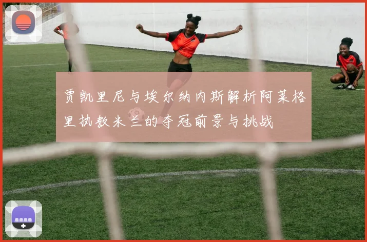 贾凯里尼与埃尔纳内斯解析阿莱格里执教米兰的夺冠前景与挑战