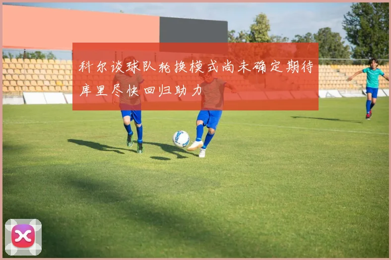 科尔谈球队轮换模式尚未确定期待库里尽快回归助力