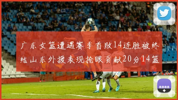 广东女篮遭遇赛季首败14连胜被终结山东外援表现抢眼贡献20分14篮板5助攻