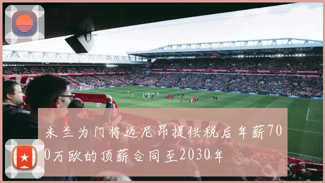 米兰为门将迈尼昂提供税后年薪700万欧的顶薪合同至2030年