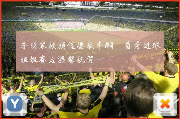 李明家族颜值爆表李嗣镕首秀进球姐姐赛后温馨祝贺