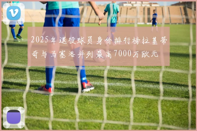 2025年退役球员身价排行榜拉基蒂奇与马塞洛并列最高7000万欧元