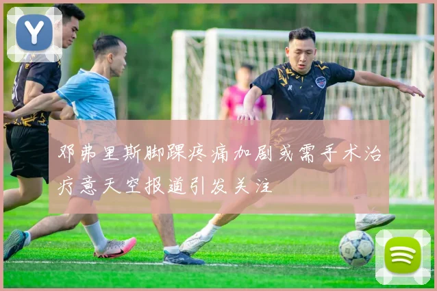 邓弗里斯脚踝疼痛加剧或需手术治疗意天空报道引发关注