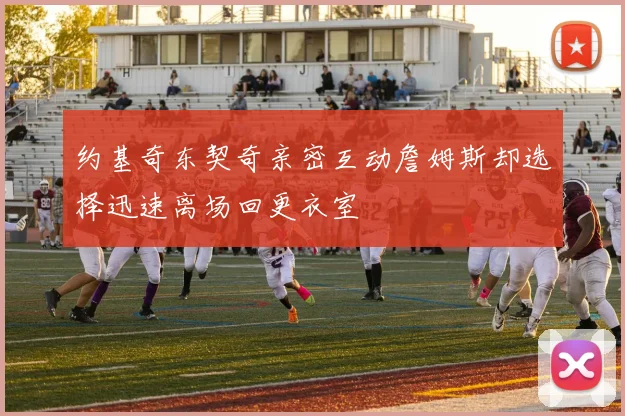约基奇东契奇亲密互动詹姆斯却选择迅速离场回更衣室