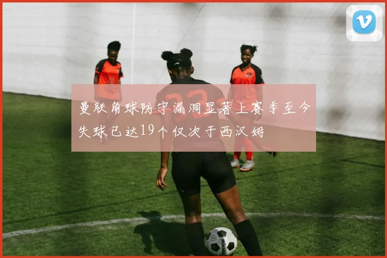 曼联角球防守漏洞显著上赛季至今失球已达19个仅次于西汉姆