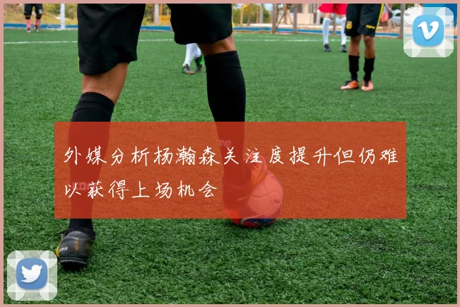 外媒分析杨瀚森关注度提升但仍难以获得上场机会