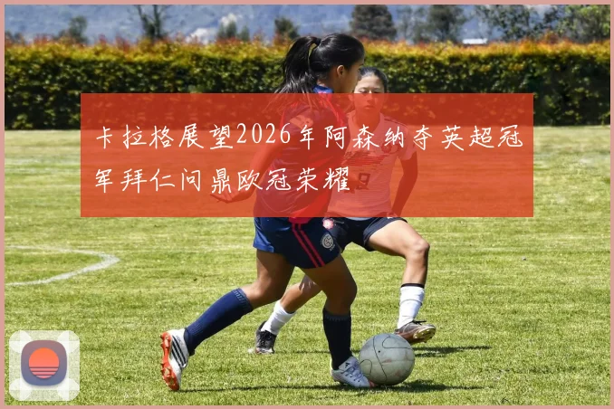 卡拉格展望2026年阿森纳夺英超冠军拜仁问鼎欧冠荣耀