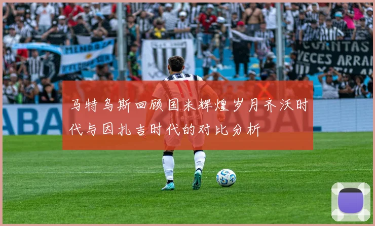 马特乌斯回顾国米辉煌岁月齐沃时代与因扎吉时代的对比分析