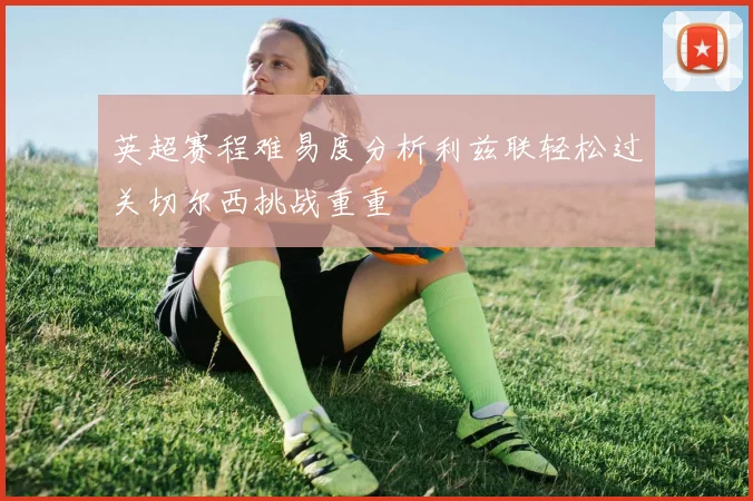 英超赛程难易度分析利兹联轻松过关切尔西挑战重重