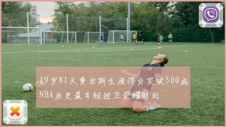 19岁81天费尔斯生涯得分突破500成NBA历史最年轻控卫荣耀时刻