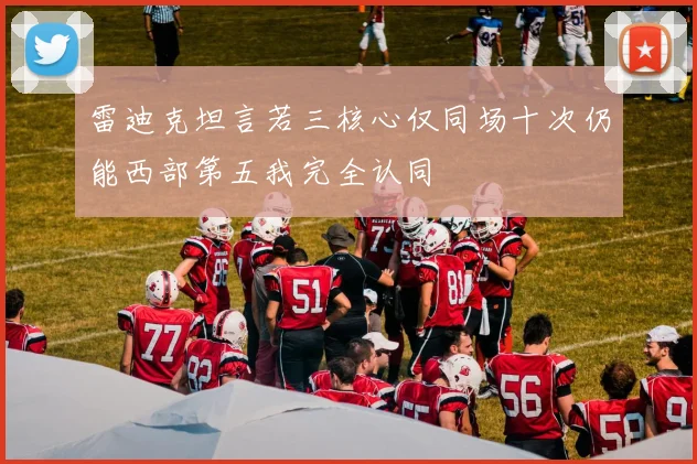 雷迪克坦言若三核心仅同场十次仍能西部第五我完全认同