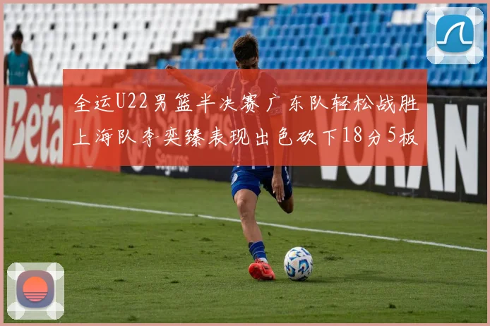 全运U22男篮半决赛广东队轻松战胜上海队李奕臻表现出色砍下18分5板2助
