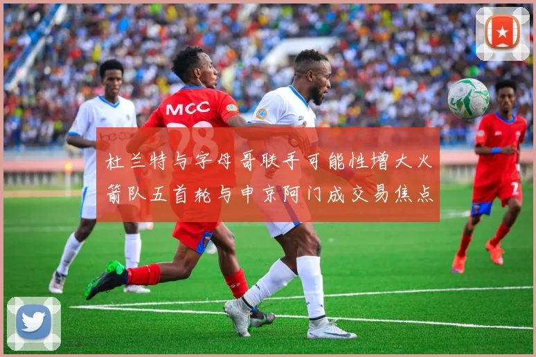 杜兰特与字母哥联手可能性增大火箭队五首轮与申京阿门成交易焦点