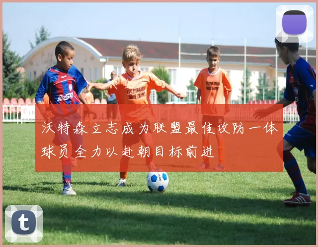 沃特森立志成为联盟最佳攻防一体球员全力以赴朝目标前进