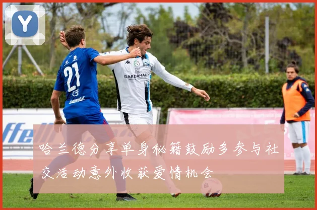 哈兰德分享单身秘籍鼓励多参与社交活动意外收获爱情机会