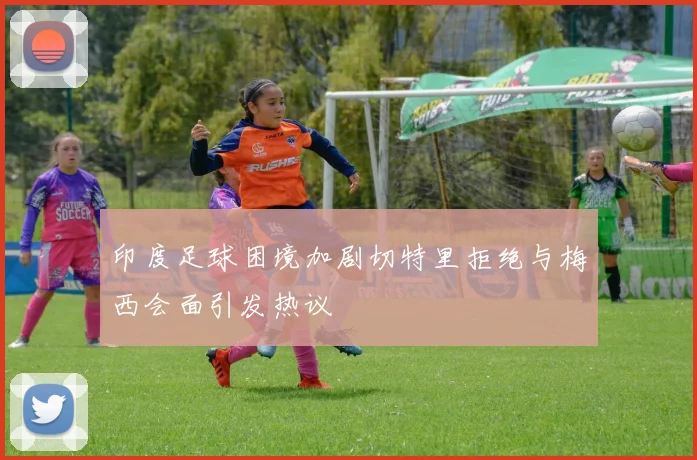 印度足球困境加剧切特里拒绝与梅西会面引发热议