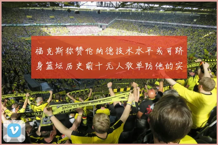 福克斯称赞伦纳德技术水平或可跻身篮坛历史前十无人敢单防他的实力