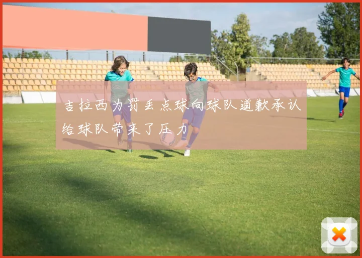 吉拉西为罚丢点球向球队道歉承认给球队带来了压力