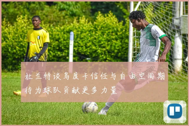 杜兰特谈乌度卡信任与自由空间期待为球队贡献更多力量