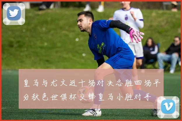 皇马与尤文近十场对决各胜四场平分秋色世俱杯交锋皇马小胜对手