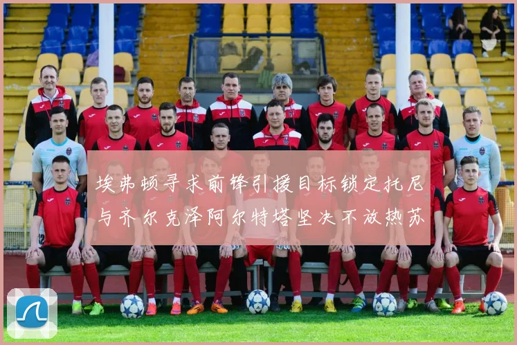 埃弗顿寻求前锋引援目标锁定托尼与齐尔克泽阿尔特塔坚决不放热苏斯