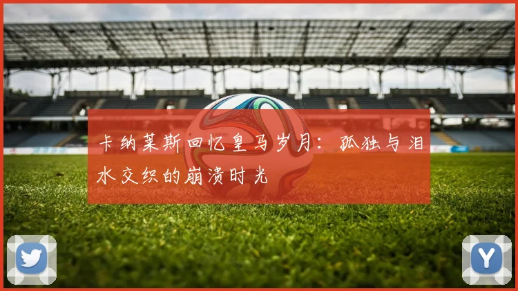 卡纳莱斯回忆皇马岁月：孤独与泪水交织的崩溃时光
