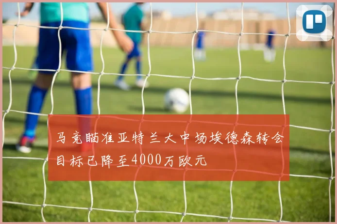 马竞瞄准亚特兰大中场埃德森转会目标已降至4000万欧元
